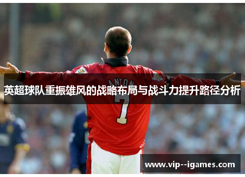 英超球队重振雄风的战略布局与战斗力提升路径分析 英超球队重振雄风的战略布局与战斗力提升路径分析