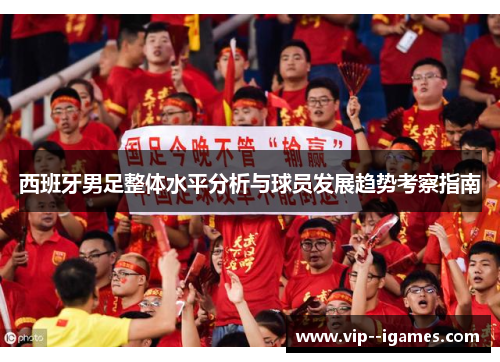 西班牙男足整体水平分析与球员发展趋势考察指南 西班牙男足整体水平分析与球员发展趋势考察指南