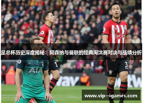 足总杯历史深度揭秘：阿森纳与曼联的经典淘汰赛对决与战绩分析