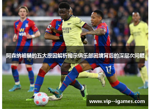 阿森纳被禁的五大原因解析揭示俱乐部困境背后的深层次问题