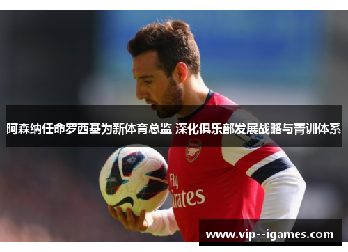 阿森纳任命罗西基为新体育总监 深化俱乐部发展战略与青训体系