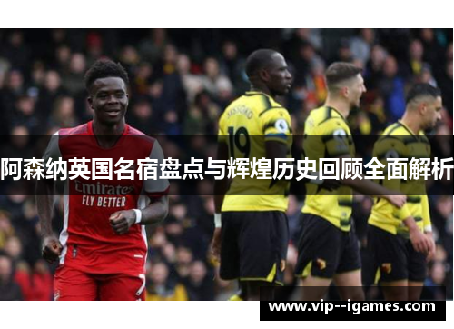 阿森纳英国名宿盘点与辉煌历史回顾全面解析