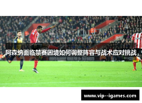 阿森纳面临禁赛困境如何调整阵容与战术应对挑战