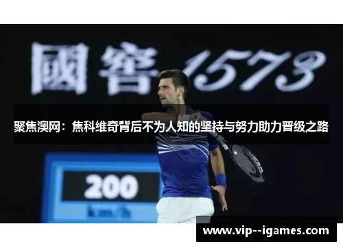 聚焦澳网:焦科维奇背后不为人知的坚持与努力助力晋级之路 聚焦澳网:焦科维奇背后不为人知的坚持与努力助力晋级之路
