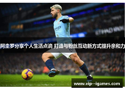 阿圭罗分享个人生活点滴 打造与粉丝互动新方式提升亲和力 阿圭罗分享个人生活点滴 打造与粉丝互动新方式提升亲和力