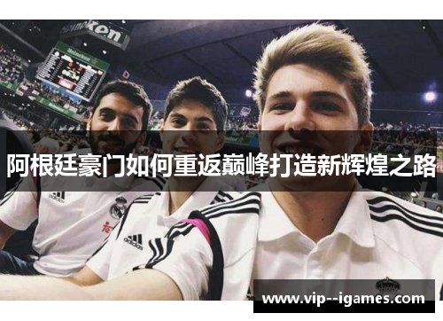 阿根廷豪门如何重返巅峰打造新辉煌之路 阿根廷豪门如何重返巅峰打造新辉煌之路