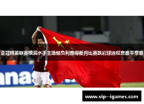 亚冠精英联赛横滨水手主场憾负利雅得新月比赛跌宕球迷叹息难平意难 亚冠精英联赛横滨水手主场憾负利雅得新月比赛跌宕球迷叹息难平意难