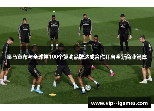 皇马宣布与全球第100个赞助品牌达成合作开启全新商业篇章 皇马宣布与全球第100个赞助品牌达成合作开启全新商业篇章