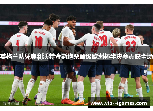 英格兰队凭奥利沃特金斯绝杀晋级欧洲杯半决赛震撼全场