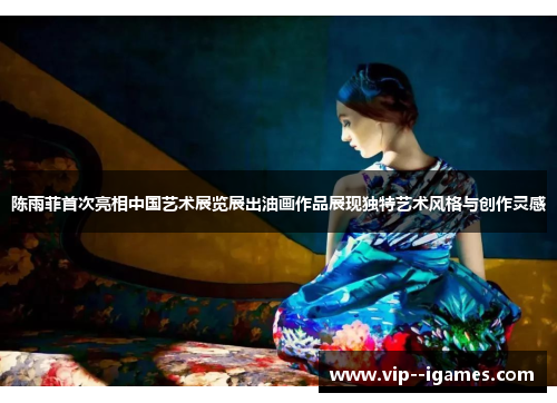 陈雨菲首次亮相中国艺术展览展出油画作品展现独特艺术风格与创作灵感 陈雨菲首次亮相中国艺术展览展出油画作品展现独特艺术风格与创作灵感