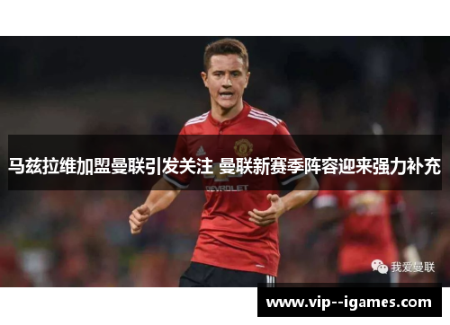 马兹拉维加盟曼联引发关注 曼联新赛季阵容迎来强力补充