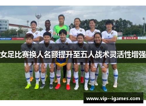 女足比赛换人名额提升至五人战术灵活性增强 女足比赛换人名额提升至五人战术灵活性增强